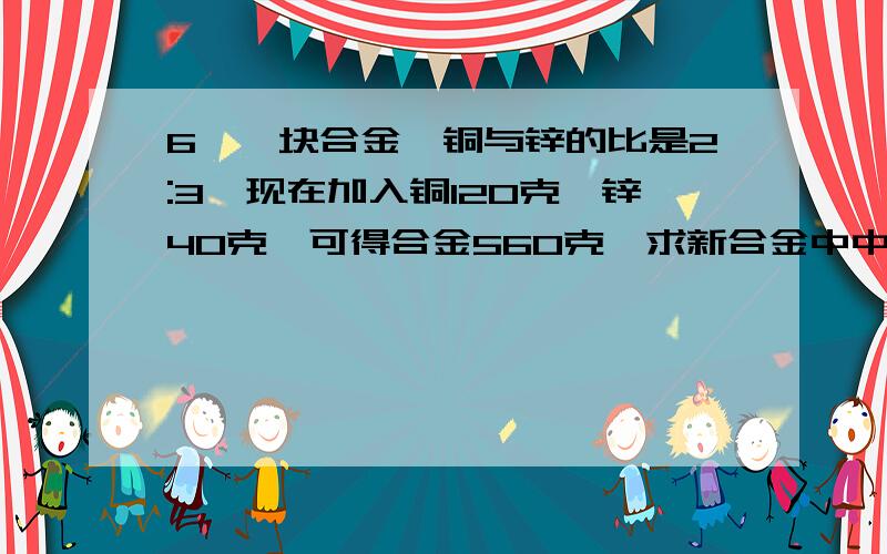 6、一块合金,铜与锌的比是2:3,现在加入铜120克,锌40克,可得合金560克,求新合金中中铜与锌的比