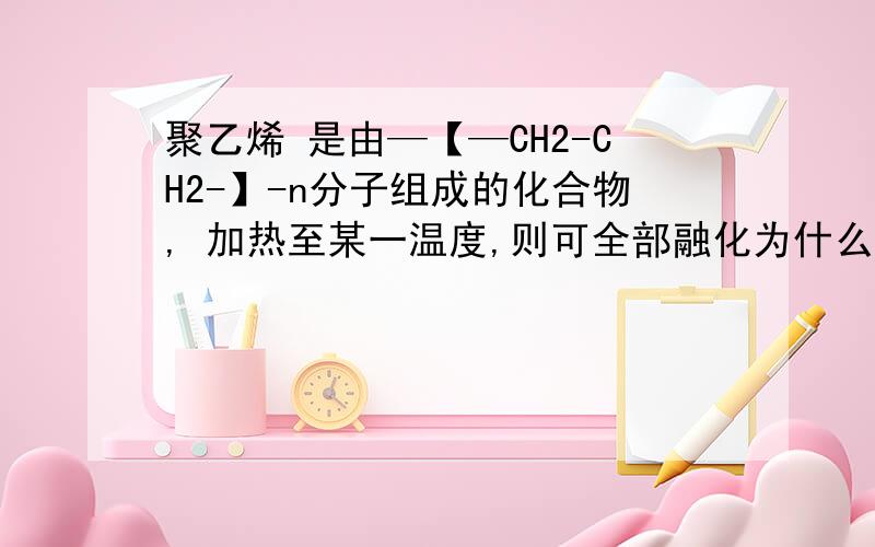 聚乙烯 是由—【—CH2-CH2-】-n分子组成的化合物, 加热至某一温度,则可全部融化为什么不对?能详细一点吗？？？？？？谢谢！