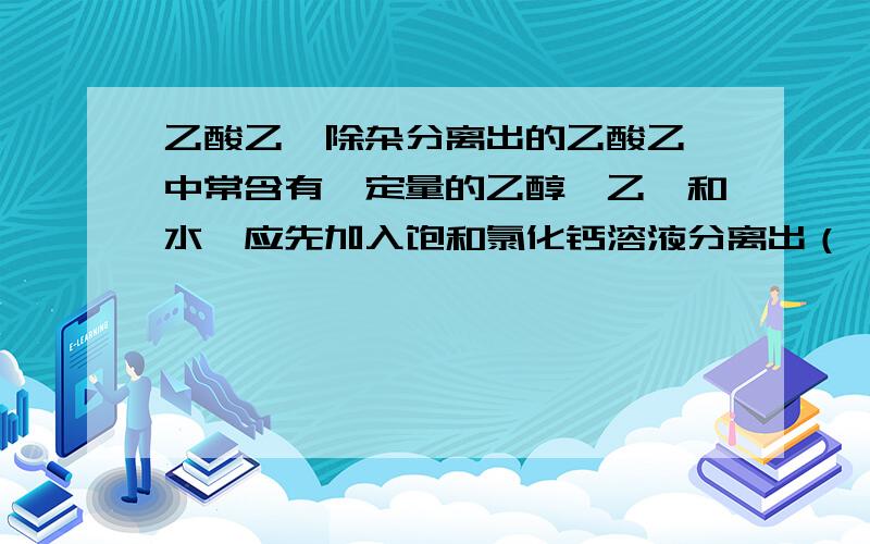 乙酸乙酯除杂分离出的乙酸乙酯中常含有一定量的乙醇,乙醚和水,应先加入饱和氯化钙溶液分离出（ ）,再加入无水硫酸钠,然后进行蒸馏,收集77·C的馏分,已得到较纯净的乙酸乙酯.为什么?