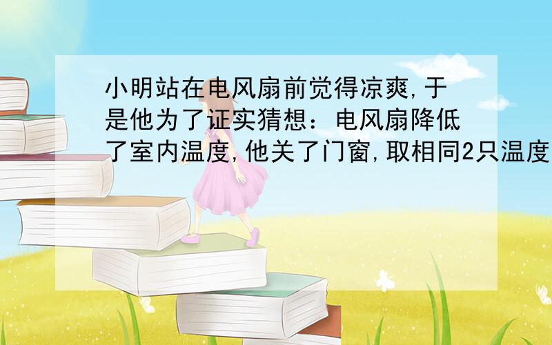 小明站在电风扇前觉得凉爽,于是他为了证实猜想：电风扇降低了室内温度,他关了门窗,取相同2只温度计进行实验,补充实验步骤1.温度计放置在---?2.增加一种物质?分析论证