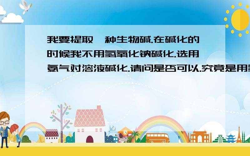 我要提取一种生物碱.在碱化的时候我不用氢氧化钠碱化.选用氨气对溶液碱化.请问是否可以.究竟是用氢氧化钠好还是氨气好.希望能详细的讲解.我要提取一种生物碱。在碱化的时候我不用氢