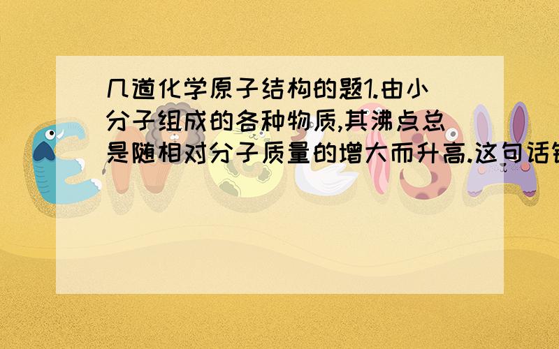 几道化学原子结构的题1.由小分子组成的各种物质,其沸点总是随相对分子质量的增大而升高.这句话错在哪里了?正确的应该是?2.离子晶体中,正、负离子配位数比不同的最主要原因是正负离子