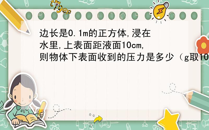 边长是0.1m的正方体,浸在水里,上表面距液面10cm,则物体下表面收到的压力是多少（g取10N/kg）（求详细过程,