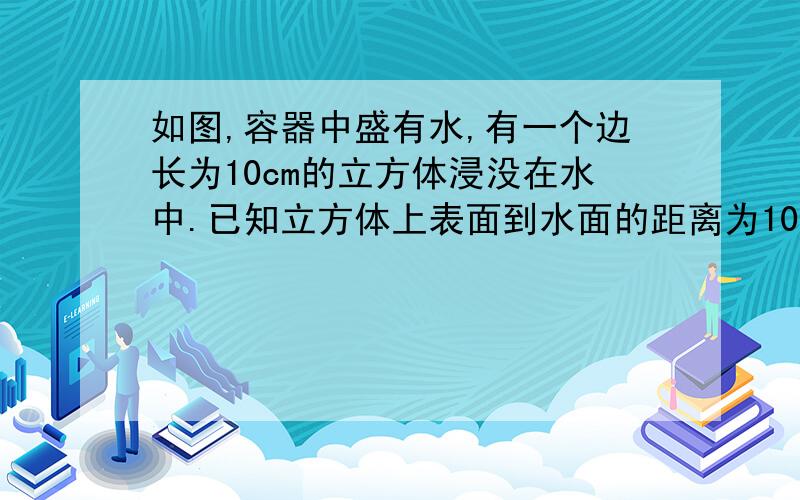 如图,容器中盛有水,有一个边长为10cm的立方体浸没在水中.已知立方体上表面到水面的距离为10cm.(1)他的上表面受到的水的压强是多大,压力是多大（2)它所受到的水的浮力是多大