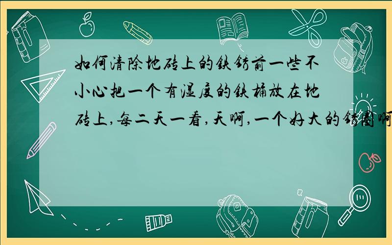 如何清除地砖上的铁锈前一些不小心把一个有湿度的铁桶放在地砖上,每二天一看,天啊,一个好大的锈圈啊,可是怎么也搞不掉,用除污剂也搞不点,我的地砖是,玻化石类型的地砖.