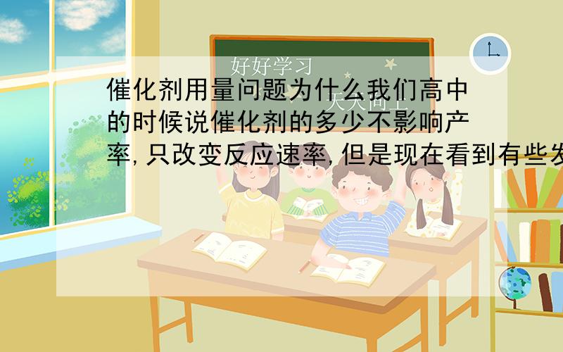 催化剂用量问题为什么我们高中的时候说催化剂的多少不影响产率,只改变反应速率,但是现在看到有些发表的文献说是催化剂的用量影响着产率?