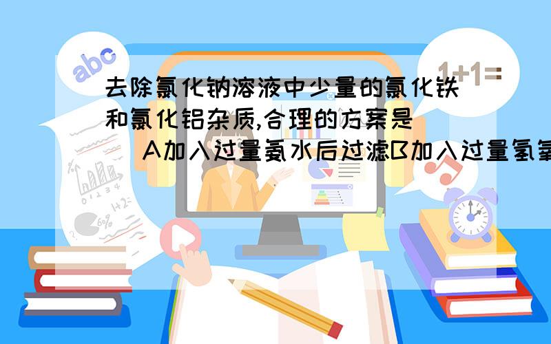 去除氯化钠溶液中少量的氯化铁和氯化铝杂质,合理的方案是（ ）A加入过量氨水后过滤B加入过量氢氧化钠溶液后过滤C先加过量氢氧化钠溶液后过滤,取滤液再通入足量二氧化碳再过滤D先加过