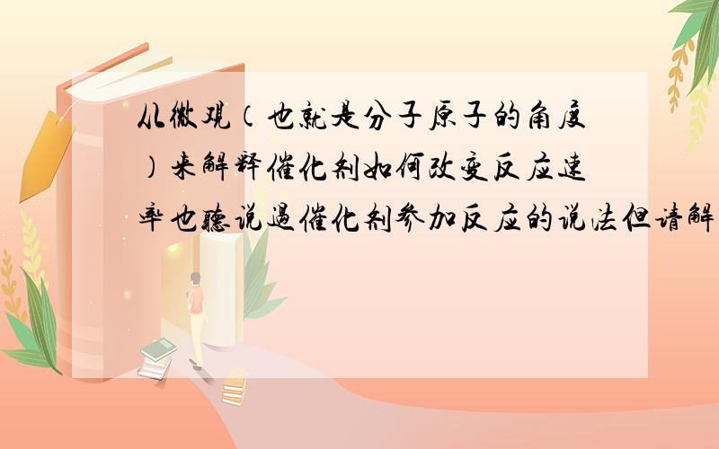 从微观（也就是分子原子的角度）来解释催化剂如何改变反应速率也听说过催化剂参加反应的说法但请解释二氧化锰,氯化铁,水泥块等物质对于过氧化氢的分解中的作用如果催化剂反应的话