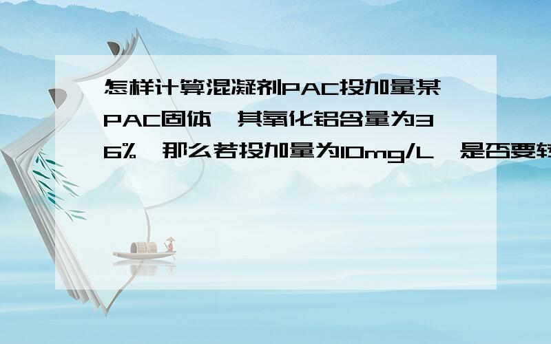 怎样计算混凝剂PAC投加量某PAC固体,其氧化铝含量为36%,那么若投加量为10mg/L,是否要转换,即按氧化铝含量计PAC固体投加量为27.78mg/L或者按氧化铝中铝的含量计PAC固体投加量为104.94mg/L?若Al投加