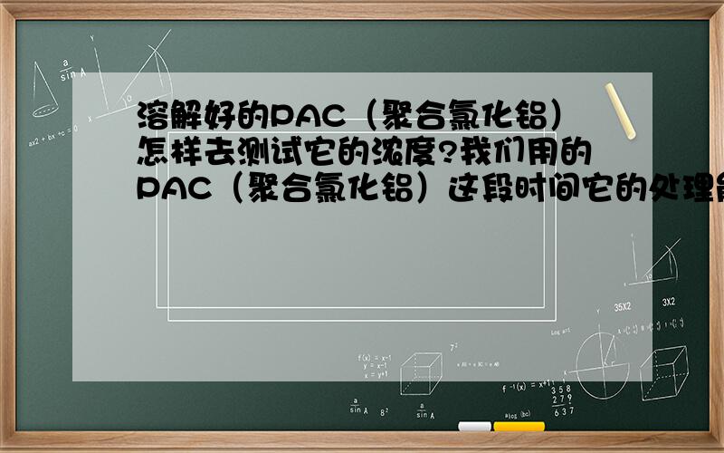 溶解好的PAC（聚合氯化铝）怎样去测试它的浓度?我们用的PAC（聚合氯化铝）这段时间它的处理能力似乎变小了不少,请问下PAC溶液的浓度有什么方法可以检测出来.