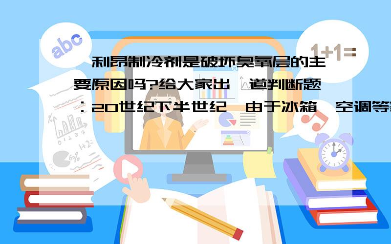 氟利昂制冷剂是破坏臭氧层的主要原因吗?给大家出一道判断题：20世纪下半世纪,由于冰箱,空调等家用电器的逐步普及,大大提高了人们的生活质量,然而也给社会带来了不小的负面作用.因为