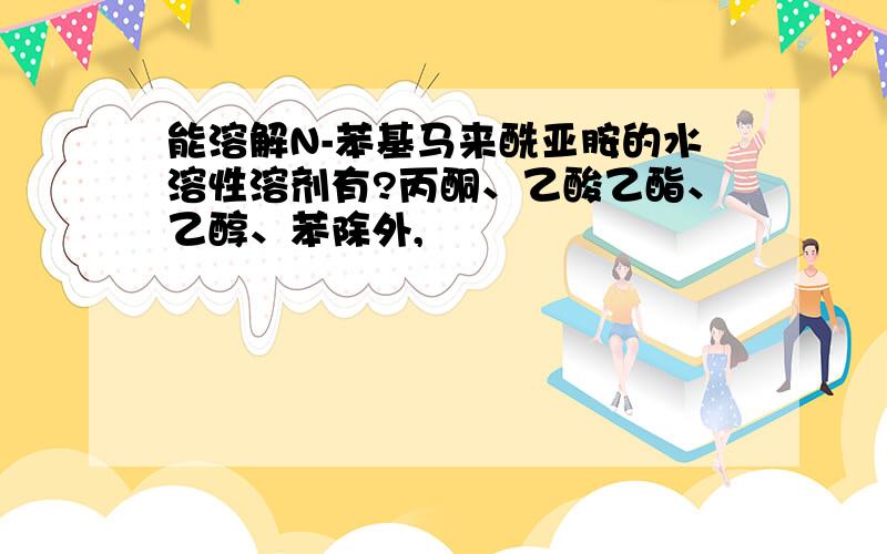 能溶解N-苯基马来酰亚胺的水溶性溶剂有?丙酮、乙酸乙酯、乙醇、苯除外,