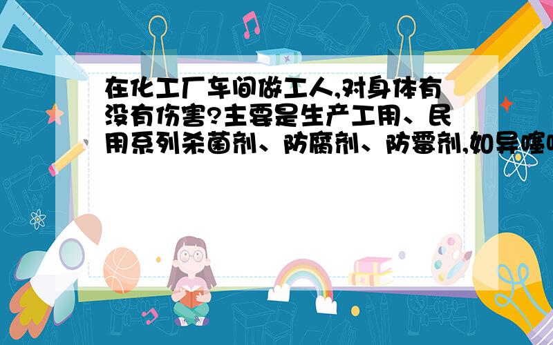 在化工厂车间做工人,对身体有没有伤害?主要是生产工用、民用系列杀菌剂、防腐剂、防霉剂,如异噻唑啉酮系列杀菌剂的化工厂,在这样的化工厂做工,对如人体有没有伤害?以及会产生怎样的