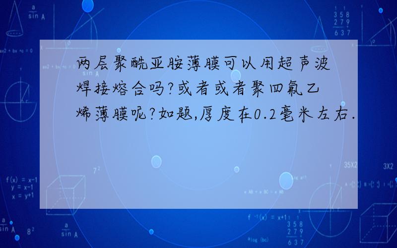 两层聚酰亚胺薄膜可以用超声波焊接熔合吗?或者或者聚四氟乙烯薄膜呢?如题,厚度在0.2毫米左右.