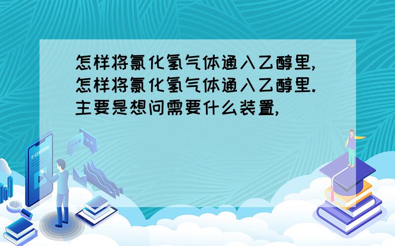 怎样将氯化氢气体通入乙醇里,怎样将氯化氢气体通入乙醇里.主要是想问需要什么装置,