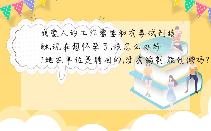 我爱人的工作需要和有毒试剂接触,现在想怀孕了,该怎么办好?她在单位是聘用的,没有编制,能请假吗?我们又担心请假会被辞退,这份工作对我爱人挺重要的.可她年龄也大了（31岁）,再不怀孕