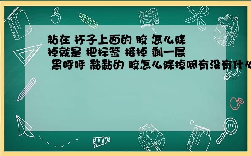 粘在 杯子上面的 胶 怎么除掉就是 把标签 接掉 剩一层 黑呼呼 黏黏的 胶怎么除掉啊有没有什么小窍门?