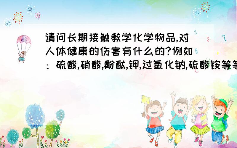 请问长期接触教学化学物品,对人体健康的伤害有什么的?例如：硫酸,硝酸,酚酞,钾,过氧化钠,硫酸铵等等,最好能有个列表.