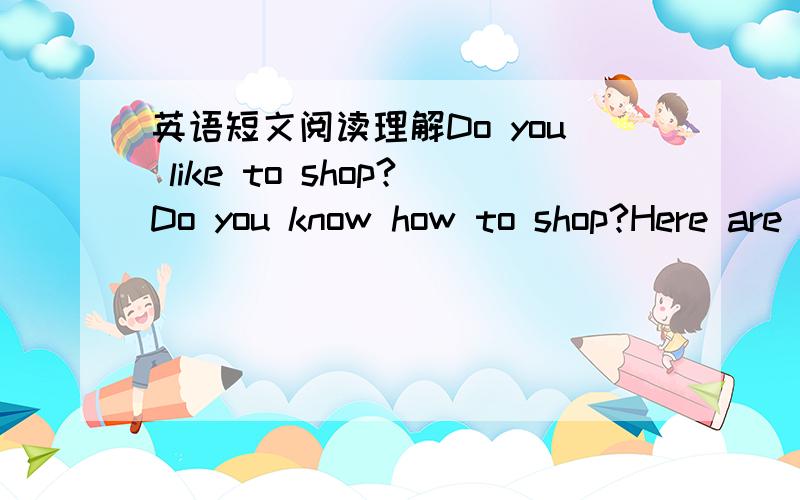 英语短文阅读理解Do you like to shop?Do you know how to shop?Here are some shopping tips for you.First,make a shopping list and write down all the things you want to buy.（1）［Work out how much money you need and take enough money with you