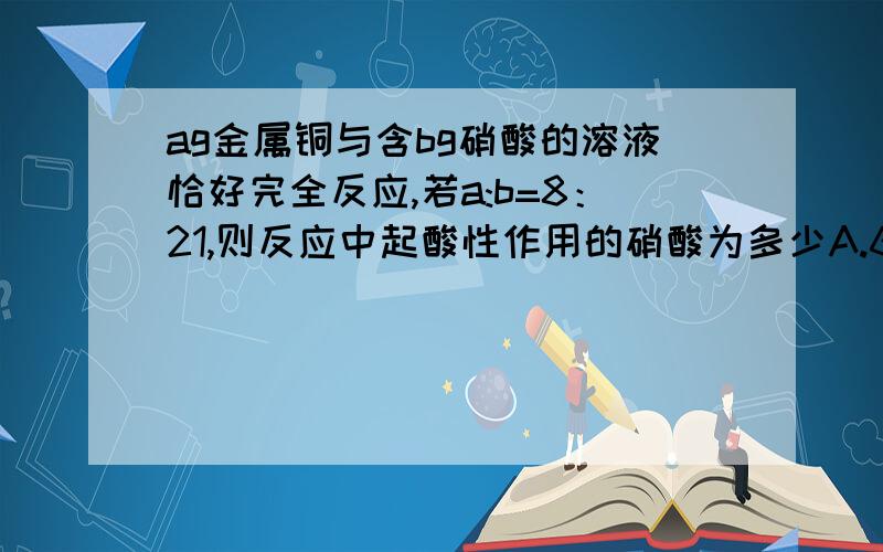 ag金属铜与含bg硝酸的溶液恰好完全反应,若a:b=8：21,则反应中起酸性作用的硝酸为多少A.63a/32 g B.b/2 g C.b/84mol D.63a/64mol