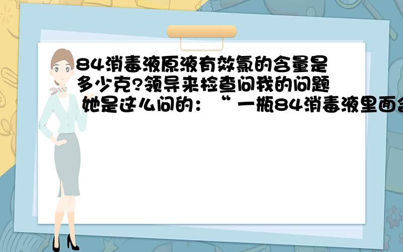 84消毒液原液有效氯的含量是多少克?领导来检查问我的问题 她是这么问的：“ 一瓶84消毒液里面含有效氯是多少克?”我们的84是500ml一瓶 标签上写的有效氯含量是5%~6% 请问如何计算?