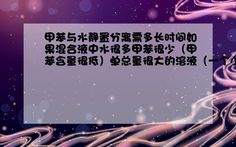 甲苯与水静置分离需多长时间如果混合液中水很多甲苯很少（甲苯含量很低）单总量很大的溶液（一个小时2m³），在流动的环境中多长时间能够分离？