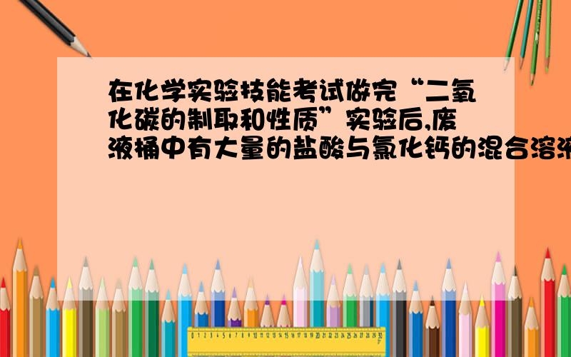 在化学实验技能考试做完“二氧化碳的制取和性质”实验后,废液桶中有大量的盐酸与氯化钙的混合溶液(不考虑其他杂质).为避免污染环境并回收利用废液,化学兴趣小组做了如下实验：取废