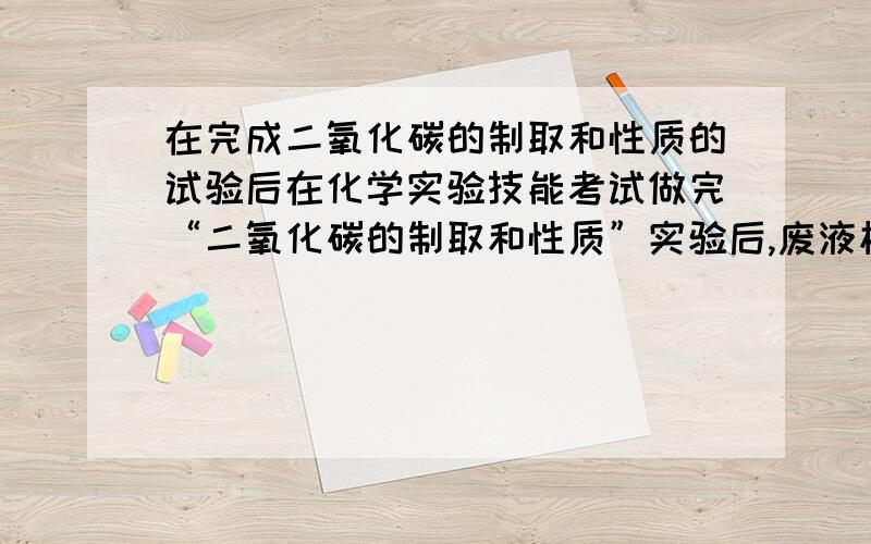 在完成二氧化碳的制取和性质的试验后在化学实验技能考试做完“二氧化碳的制取和性质”实验后,废液桶中有大量的盐酸与氯化钙的混合溶液(不考虑其他杂质).为避免污染环境并回收利用废