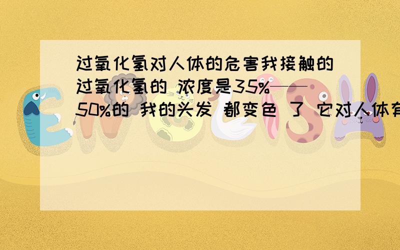 过氧化氢对人体的危害我接触的过氧化氢的 浓度是35%——50%的 我的头发 都变色 了 它对人体有什么危害