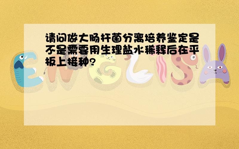 请问做大肠杆菌分离培养鉴定是不是需要用生理盐水稀释后在平板上接种?