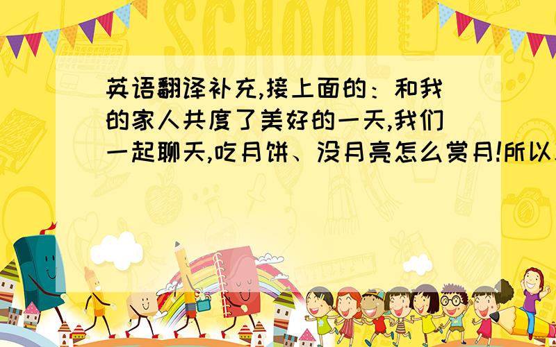 英语翻译补充,接上面的：和我的家人共度了美好的一天,我们一起聊天,吃月饼、没月亮怎么赏月!所以就这么度过了这没意思的中秋节