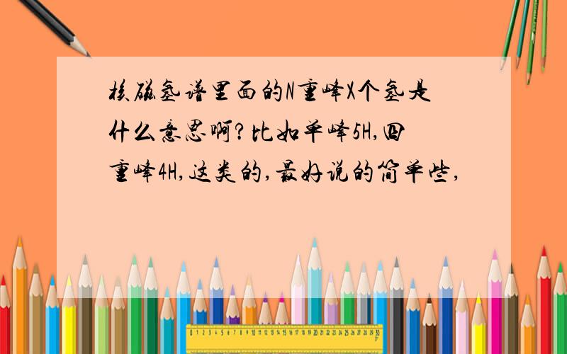 核磁氢谱里面的N重峰X个氢是什么意思啊?比如单峰5H,四重峰4H,这类的,最好说的简单些,