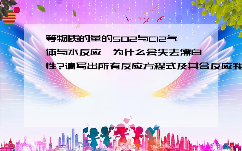 等物质的量的SO2与Cl2气体与水反应,为什么会失去漂白性?请写出所有反应方程式及其合反应我现在就是搞不懂他们是怎样反应的，请各位大大别只写个总反应方程式好不好？在此拜谢各位