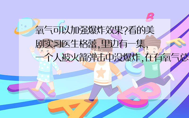 氧气可以加强爆炸效果?看的美剧实习医生格蕾,里边有一集,一个人被火箭弹击中没爆炸,在有氧气总管的手术室里.当时那人说爆炸就直接导致整栋楼都完蛋.我记得氧气是助燃剂,不是可燃物,