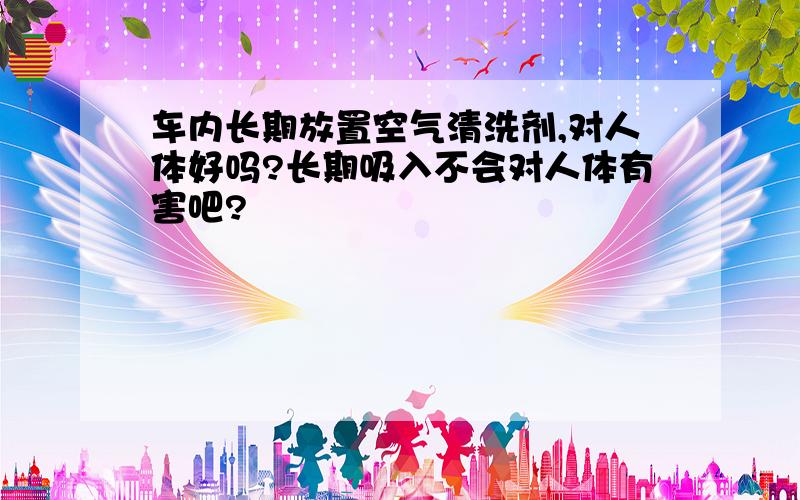 车内长期放置空气清洗剂,对人体好吗?长期吸入不会对人体有害吧?