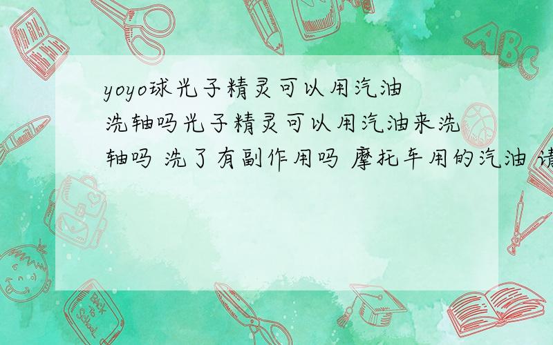 yoyo球光子精灵可以用汽油洗轴吗光子精灵可以用汽油来洗轴吗 洗了有副作用吗 摩托车用的汽油 请高手问答下还有可以用什么洗轴 回答下