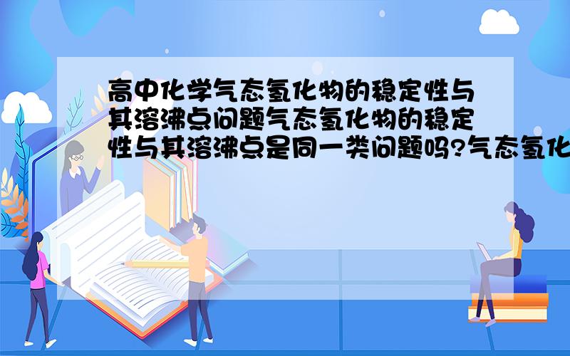 高中化学气态氢化物的稳定性与其溶沸点问题气态氢化物的稳定性与其溶沸点是同一类问题吗?气态氢化物的稳定性越强它的溶沸点就越高,是不是这样子?如果是这样子的话,同一主族中从上到