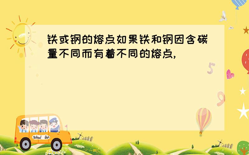 铁或钢的熔点如果铁和钢因含碳量不同而有着不同的熔点,