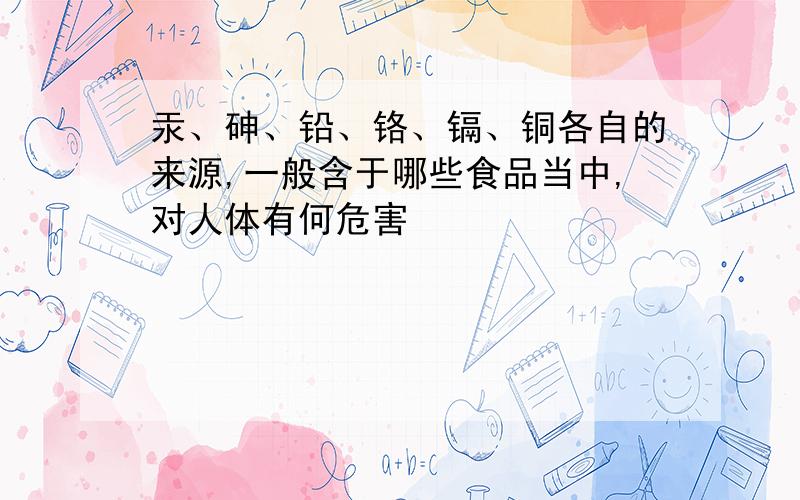 汞、砷、铅、铬、镉、铜各自的来源,一般含于哪些食品当中,对人体有何危害