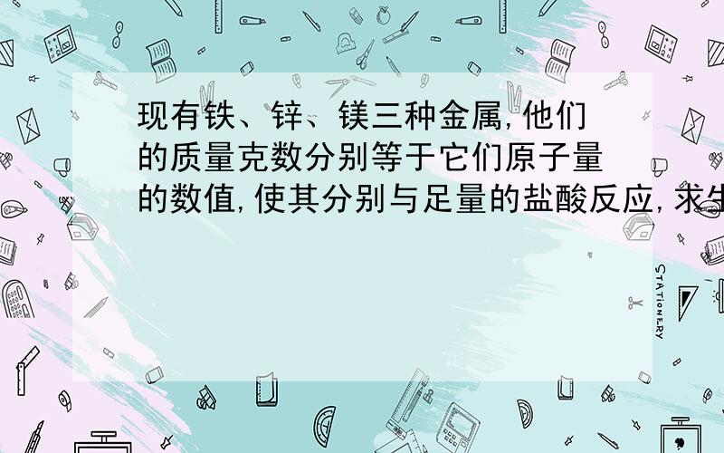 现有铁、锌、镁三种金属,他们的质量克数分别等于它们原子量的数值,使其分别与足量的盐酸反应,求生成氢气的质量各是多少克?2,2,2