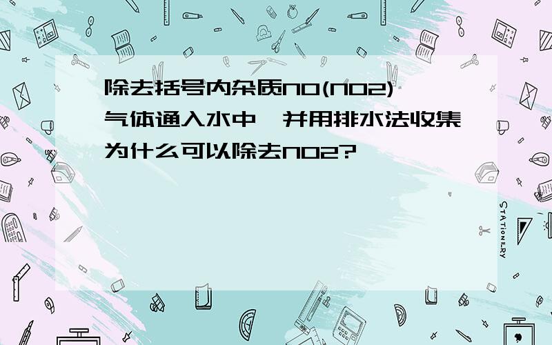 除去括号内杂质NO(NO2)气体通入水中,并用排水法收集为什么可以除去NO2?