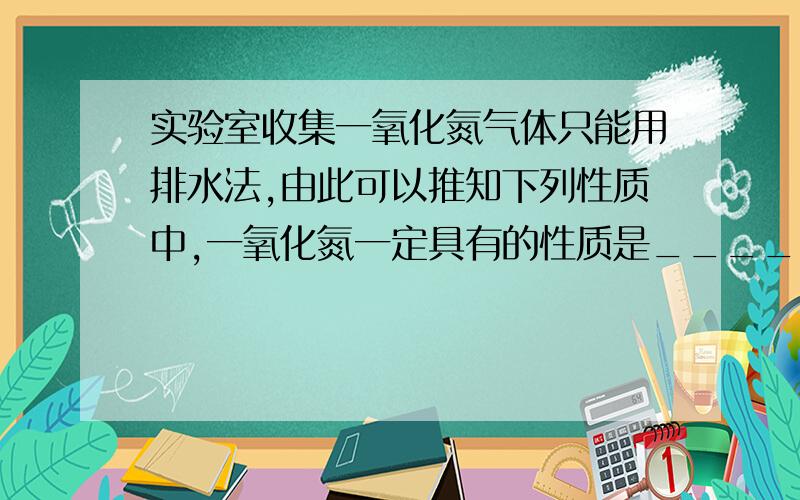 实验室收集一氧化氮气体只能用排水法,由此可以推知下列性质中,一氧化氮一定具有的性质是__________,可能具有的性质是___________ .①易溶于水      ②难溶于水     ③不与水反应      ④密度与空