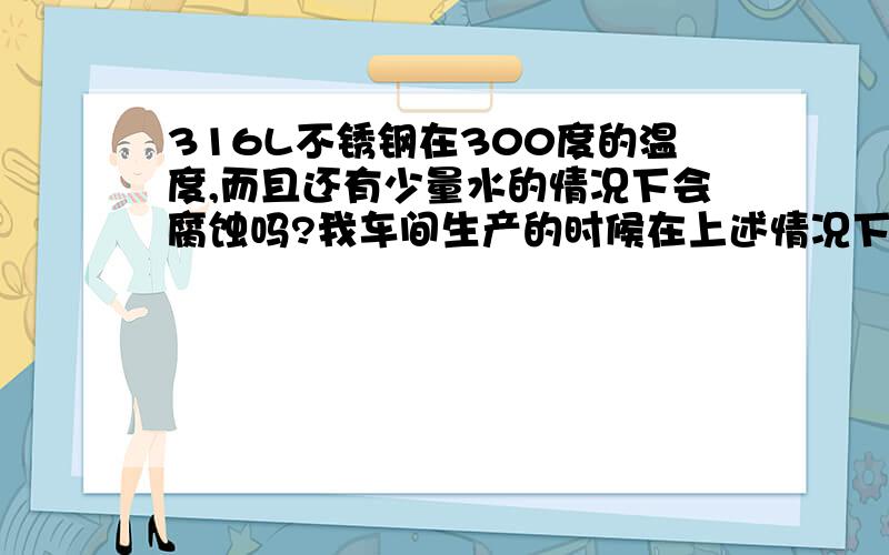 316L不锈钢在300度的温度,而且还有少量水的情况下会腐蚀吗?我车间生产的时候在上述情况下出现了腐蚀,