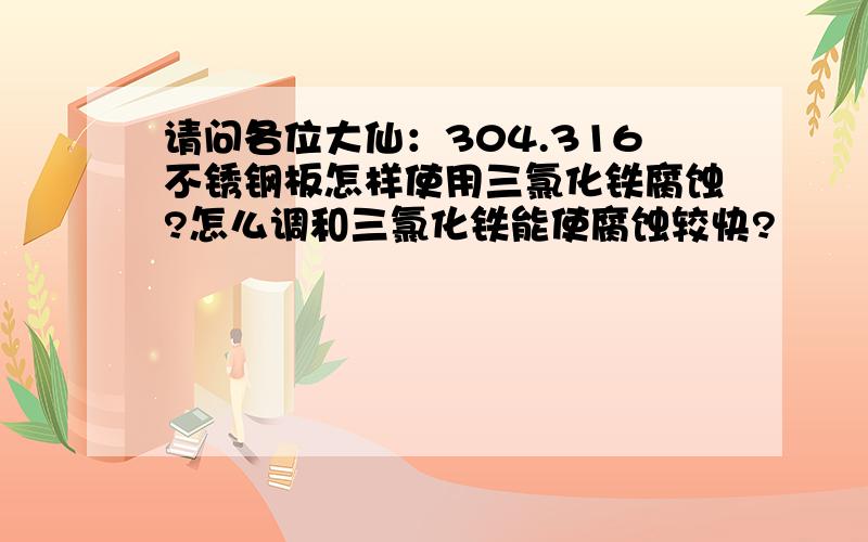 请问各位大仙：304.316不锈钢板怎样使用三氯化铁腐蚀?怎么调和三氯化铁能使腐蚀较快?