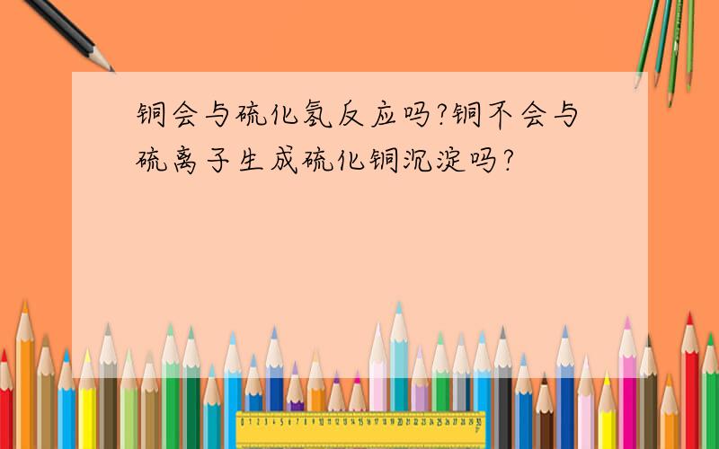 铜会与硫化氢反应吗?铜不会与硫离子生成硫化铜沉淀吗?