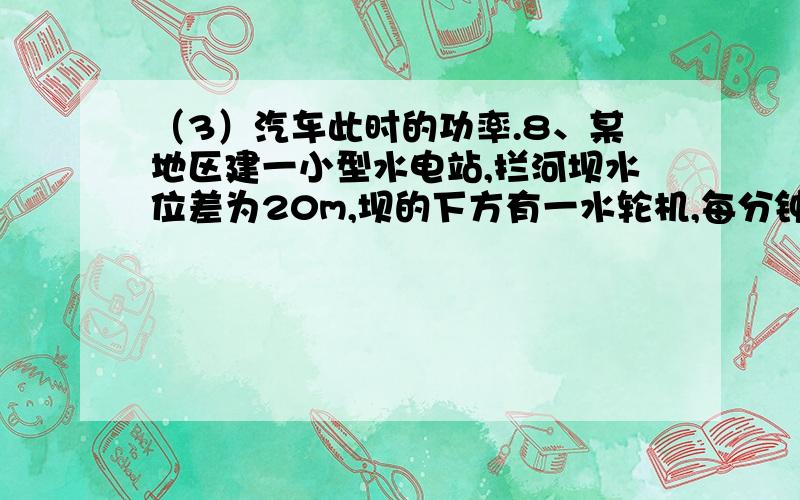 （3）汽车此时的功率.8、某地区建一小型水电站,拦河坝水位差为20m,坝的下方有一水轮机,每分钟由2m38、某地区建一小型水电站,拦河坝水位差为20m,坝的下方有一水轮机,每分钟由2m3水流入水轮