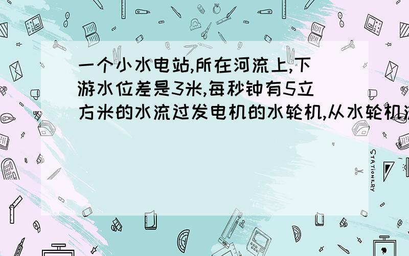 一个小水电站,所在河流上,下游水位差是3米,每秒钟有5立方米的水流过发电机的水轮机,从水轮机流出的睡的速度是3m/s,上游的留宿不计.设水流能的70%可以转化为电能,求这个小水电站的发电功