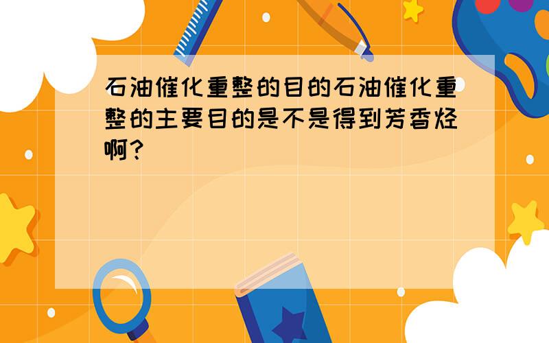 石油催化重整的目的石油催化重整的主要目的是不是得到芳香烃啊？