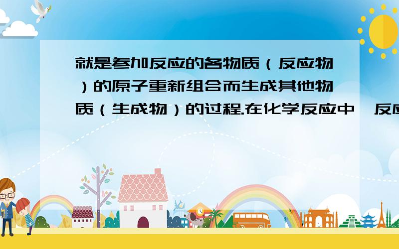 就是参加反应的各物质（反应物）的原子重新组合而生成其他物质（生成物）的过程.在化学反应中,反应前后 XXXXX没有改变,XXXXX没有增减,XXXXX也没有改变.