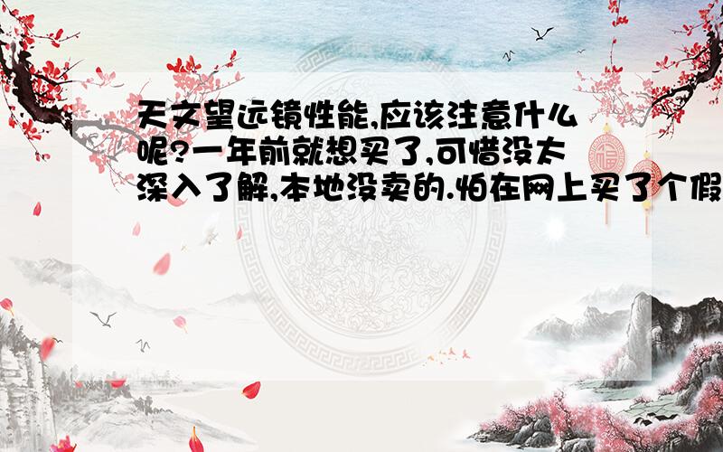 天文望远镜性能,应该注意什么呢?一年前就想买了,可惜没太深入了解,本地没卖的.怕在网上买了个假的,其他的杂七杂八的事,暂时搁下了.国外的一家望远镜公司也不听给我发EMAIL,天天发.可惜